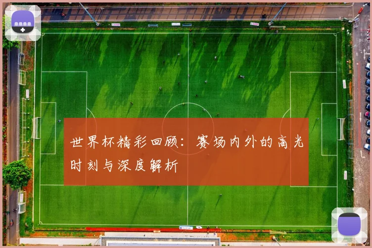 世界杯精彩回顾:赛场内外的高光时刻与深度解析