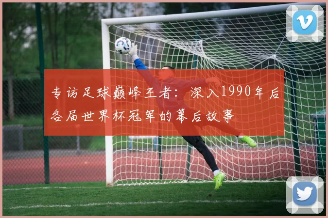 专访足球巅峰王者：深入1990年后各届世界杯冠军的幕后故事