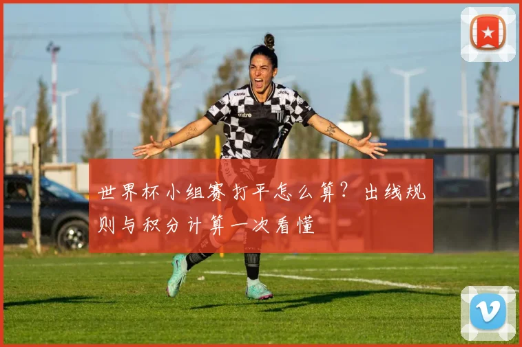 世界杯小组赛打平怎么算？出线规则与积分计算一次看懂