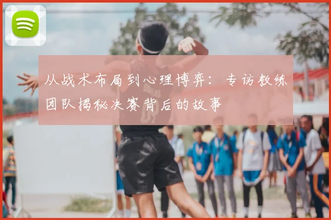 从战术布局到心理博弈：专访教练团队揭秘决赛背后的故事