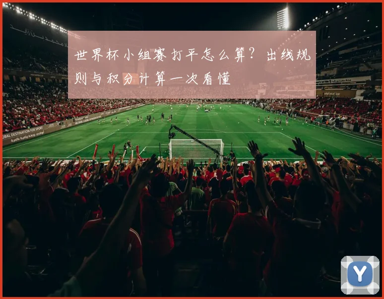 世界杯小组赛打平怎么算？出线规则与积分计算一次看懂