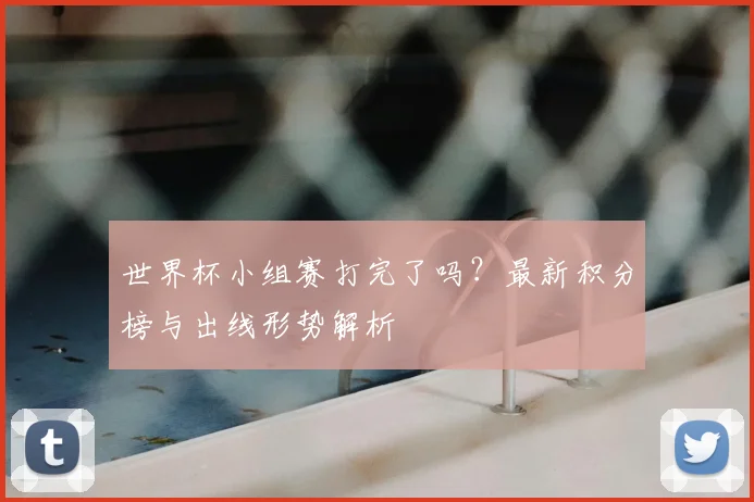 世界杯小组赛打完了吗？最新积分榜与出线形势解析