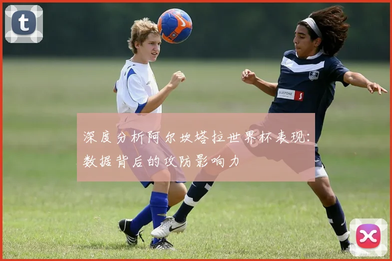 深度分析阿尔坎塔拉世界杯表现：数据背后的攻防影响力