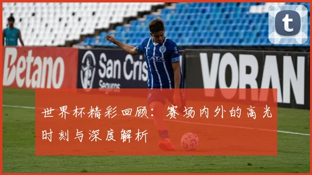 世界杯精彩回顾:赛场内外的高光时刻与深度解析