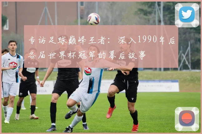 专访足球巅峰王者：深入1990年后各届世界杯冠军的幕后故事
