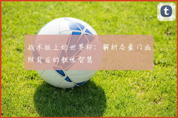 战术板上的世界杯：解析各豪门成败背后的教练智慧