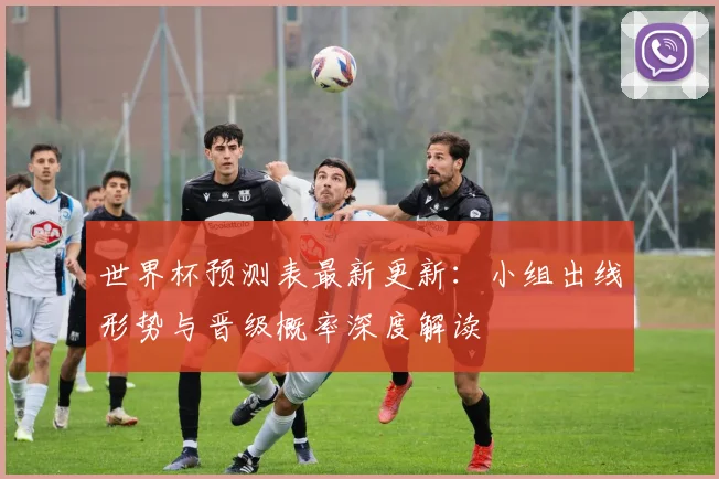 世界杯预测表最新更新：小组出线形势与晋级概率深度解读