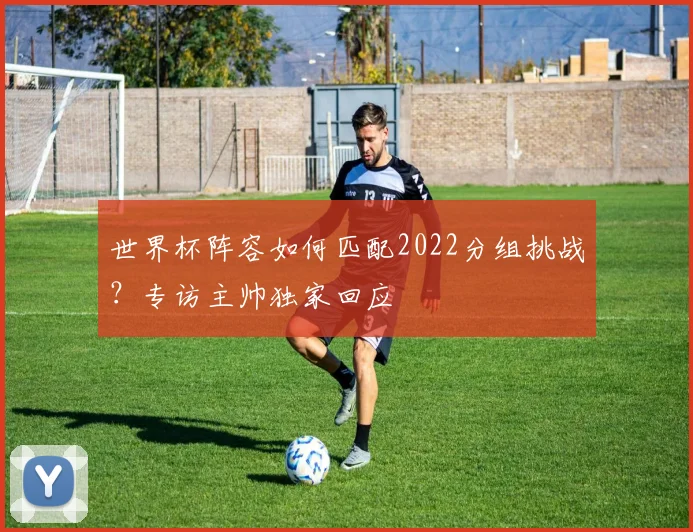 世界杯阵容如何匹配2022分组挑战？专访主帅独家回应